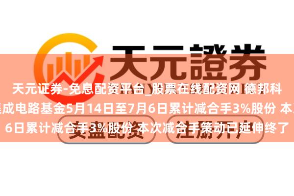 天元证券-免息配资平台_股票在线配资网 德邦科技：第一大鼓吹国度集成电路基金5月14日至7月6日累计减合手3%股份 本次减合手策动已延伸终了