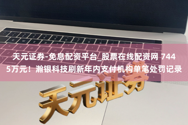 天元证券-免息配资平台_股票在线配资网 7445万元！瀚银科技刷新年内支付机构单笔处罚记录