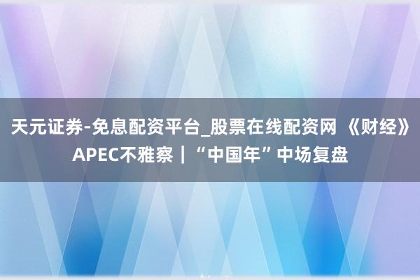 天元证券-免息配资平台_股票在线配资网 《财经》APEC不雅察｜“中国年”中场复盘