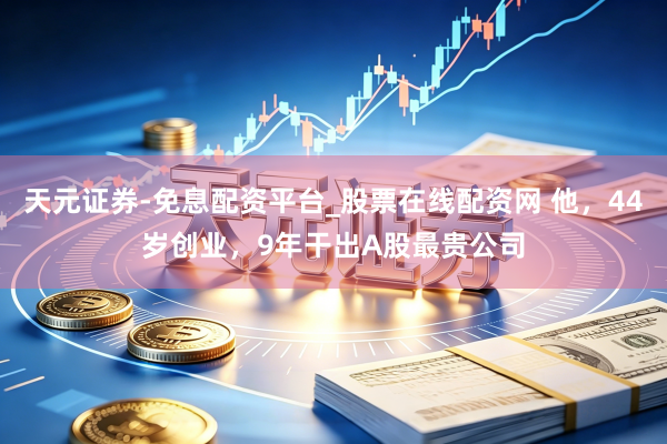 天元证券-免息配资平台_股票在线配资网 他，44岁创业，9年干出A股最贵公司