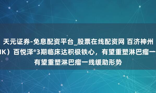 天元证券-免息配资平台_股票在线配资网 百济神州（06160.HK）百悦泽®3期临床达积极铁心，有望重塑淋巴瘤一线缓助形势