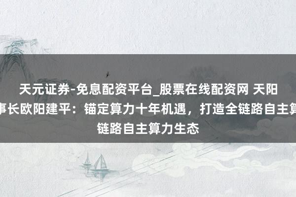 天元证券-免息配资平台_股票在线配资网 天阳科技董事长欧阳建平：锚定算力十年机遇，打造全链路自主算力生态