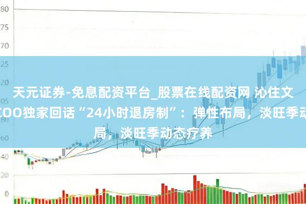 天元证券-免息配资平台_股票在线配资网 沁住文旅旅馆COO独家回话“24小时退房制”：弹性布局，淡旺季动态疗养