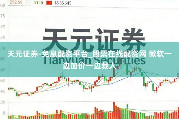 天元证券-免息配资平台_股票在线配资网 微软一边加价一边裁人