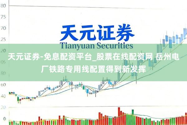 天元证券-免息配资平台_股票在线配资网 岳州电厂铁路专用线配置得到新发挥