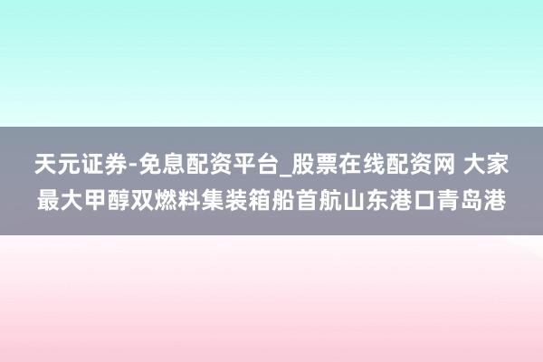 天元证券-免息配资平台_股票在线配资网 大家最大甲醇双燃料集装箱船首航山东港口青岛港