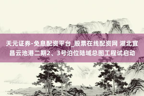 天元证券-免息配资平台_股票在线配资网 湖北宜昌云池港二期2、3号泊位陆域总图工程试启动