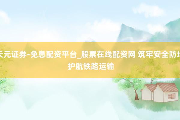 天元证券-免息配资平台_股票在线配资网 筑牢安全防地 护航铁路运输