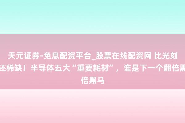 天元证券-免息配资平台_股票在线配资网 比光刻胶还稀缺！半导体五大“重要耗材”，谁是下一个翻倍黑马