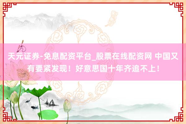 天元证券-免息配资平台_股票在线配资网 中国又有要紧发现！好意思国十年齐追不上！