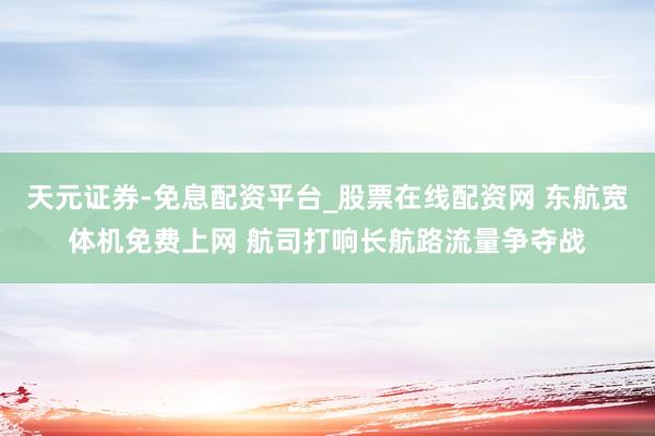 天元证券-免息配资平台_股票在线配资网 东航宽体机免费上网 航司打响长航路流量争夺战