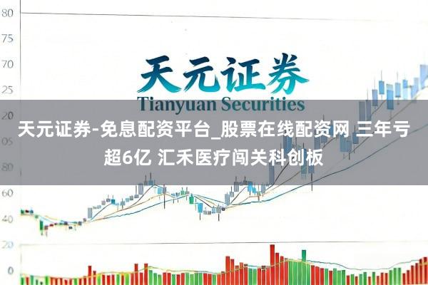 天元证券-免息配资平台_股票在线配资网 三年亏超6亿 汇禾医疗闯关科创板