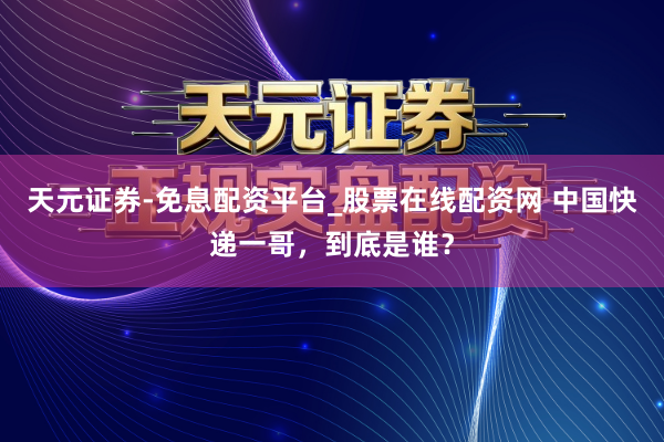 天元证券-免息配资平台_股票在线配资网 中国快递一哥，到底是谁？