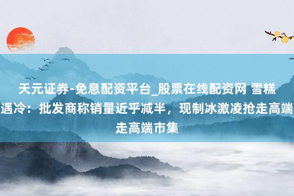 天元证券-免息配资平台_股票在线配资网 雪糕夏日遇冷：批发商称销量近乎减半，现制冰激凌抢走高端市集