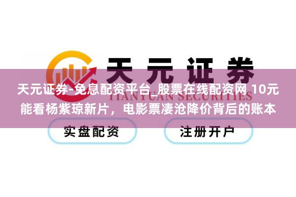 天元证券-免息配资平台_股票在线配资网 10元能看杨紫琼新片，电影票凄沧降价背后的账本