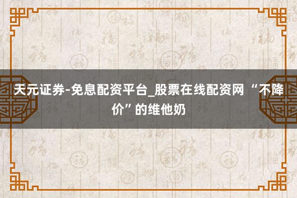 天元证券-免息配资平台_股票在线配资网 “不降价”的维他奶