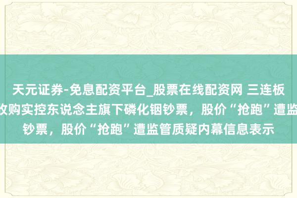 天元证券-免息配资平台_股票在线配资网 三连板先导基电溢价136%收购实控东说念主旗下磷化铟钞票，股价“抢跑”遭监管质疑内幕信息表示