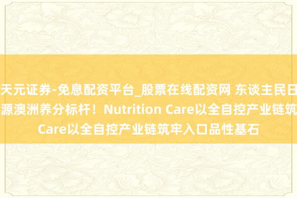 天元证券-免息配资平台_股票在线配资网 东谈主民日报国外网实地溯源澳洲养分标杆！Nutrition Care以全自控产业链筑牢入口品性基石