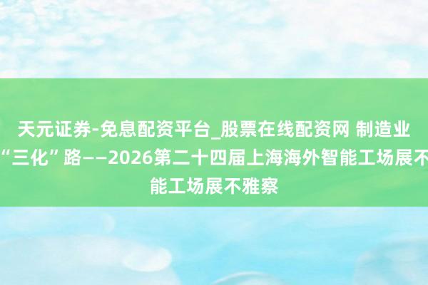天元证券-免息配资平台_股票在线配资网 制造业走向“三化”路——2026第二十四届上海海外智能工场展不雅察