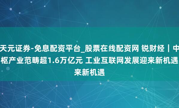 天元证券-免息配资平台_股票在线配资网 锐财经｜中枢产业范畴超1.6万亿元 工业互联网发展迎来新机遇