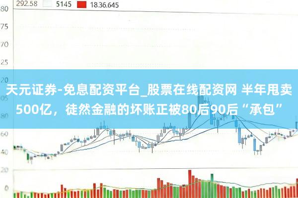 天元证券-免息配资平台_股票在线配资网 半年甩卖500亿，徒然金融的坏账正被80后90后“承包”