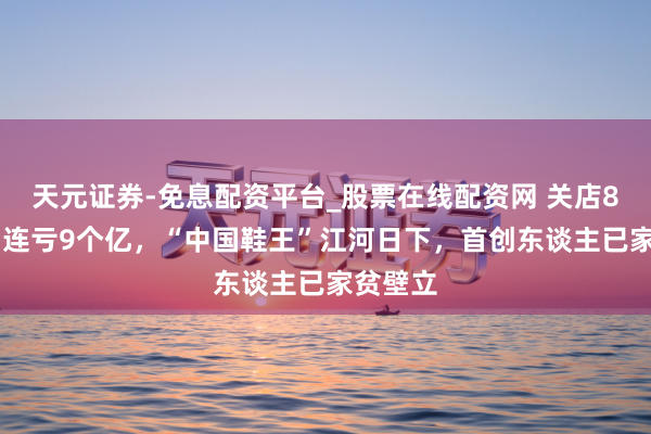 天元证券-免息配资平台_股票在线配资网 关店800家，连亏9个亿，“中国鞋王”江河日下，首创东谈主已家贫壁立