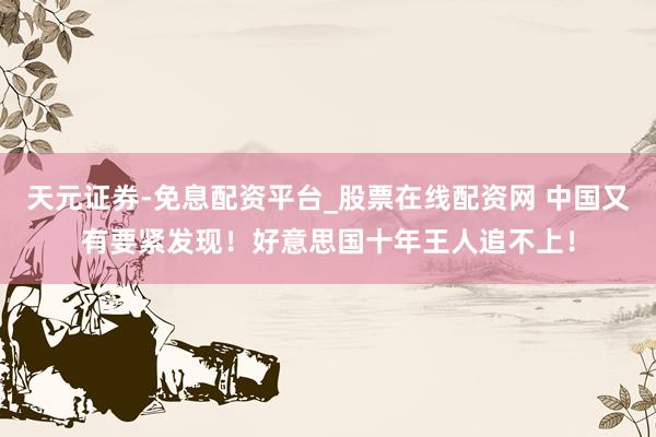 天元证券-免息配资平台_股票在线配资网 中国又有要紧发现！好意思国十年王人追不上！