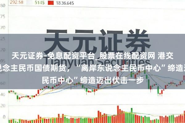 天元证券-免息配资平台_股票在线配资网 港交所拟推出东说念主民币国债期货，“离岸东说念主民币中心”缔造迈出伏击一步