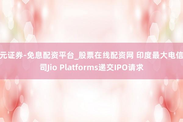 天元证券-免息配资平台_股票在线配资网 印度最大电信公司Jio Platforms递交IPO请求