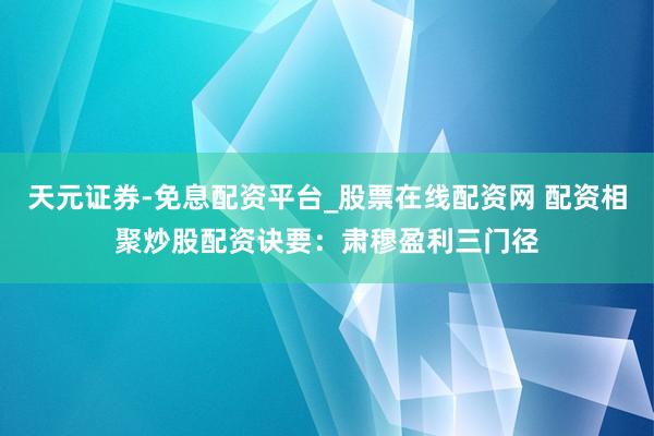 天元证券-免息配资平台_股票在线配资网 配资相聚炒股配资诀要：肃穆盈利三门径