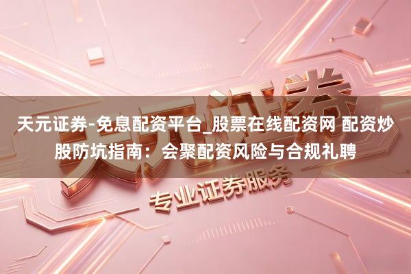 天元证券-免息配资平台_股票在线配资网 配资炒股防坑指南：会聚配资风险与合规礼聘