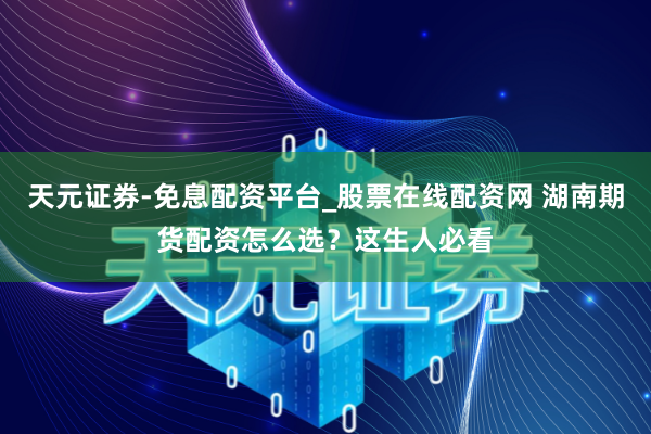 天元证券-免息配资平台_股票在线配资网 湖南期货配资怎么选？这生人必看