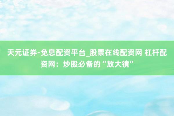 天元证券-免息配资平台_股票在线配资网 杠杆配资网：炒股必备的“放大镜”