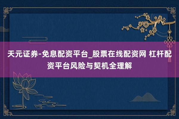 天元证券-免息配资平台_股票在线配资网 杠杆配资平台风险与契机全理解