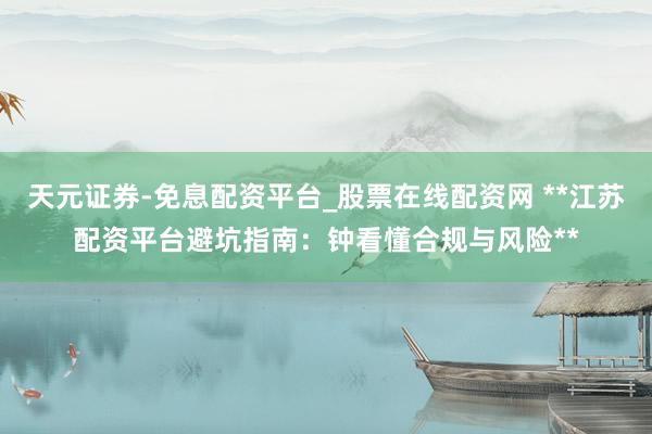 天元证券-免息配资平台_股票在线配资网 **江苏配资平台避坑指南：钟看懂合规与风险**