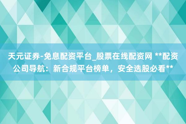 天元证券-免息配资平台_股票在线配资网 **配资公司导航：新合规平台榜单，安全选股必看**