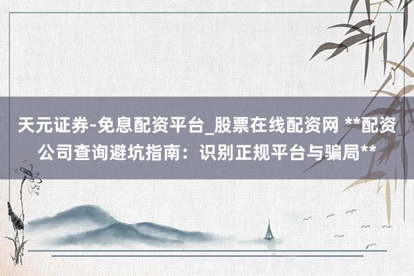 天元证券-免息配资平台_股票在线配资网 **配资公司查询避坑指南：识别正规平台与骗局**
