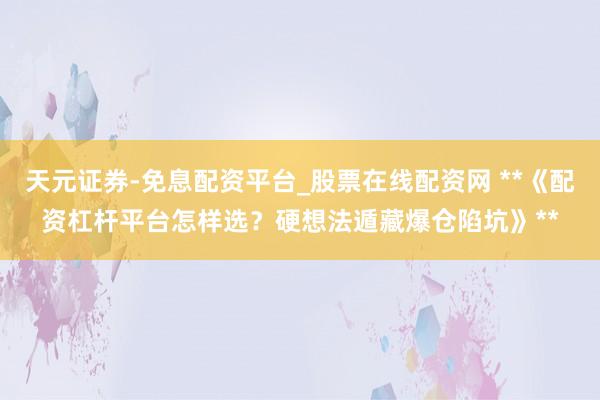 天元证券-免息配资平台_股票在线配资网 **《配资杠杆平台怎样选？硬想法遁藏爆仓陷坑》**