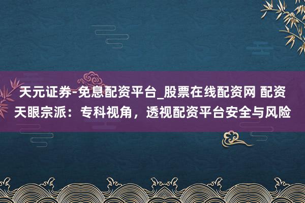 天元证券-免息配资平台_股票在线配资网 配资天眼宗派：专科视角，透视配资平台安全与风险