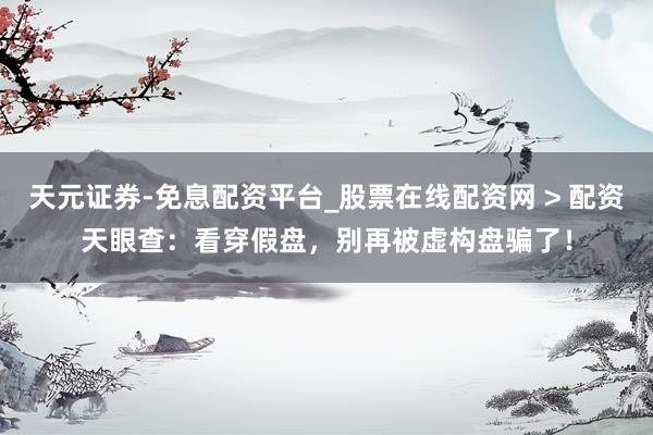 天元证券-免息配资平台_股票在线配资网 > 配资天眼查：看穿假盘，别再被虚构盘骗了！