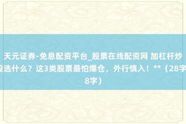 天元证券-免息配资平台_股票在线配资网 加杠杆炒股选什么?这3类股票最怕爆仓,外行慎入!**(28字)