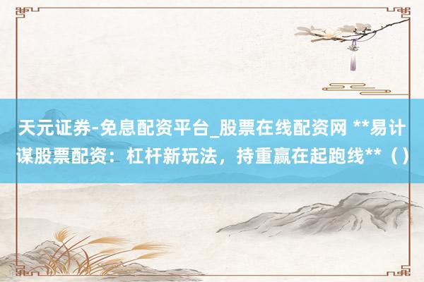 天元证券-免息配资平台_股票在线配资网 **易计谋股票配资：杠杆新玩法，持重赢在起跑线**（）