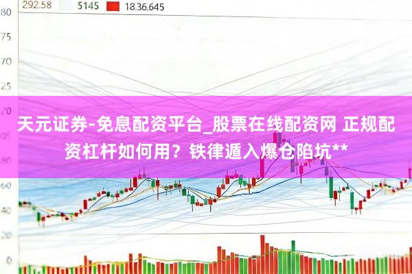 天元证券-免息配资平台_股票在线配资网 正规配资杠杆如何用？铁律遁入爆仓陷坑**