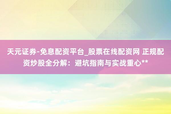 天元证券-免息配资平台_股票在线配资网 正规配资炒股全分解：避坑指南与实战重心**
