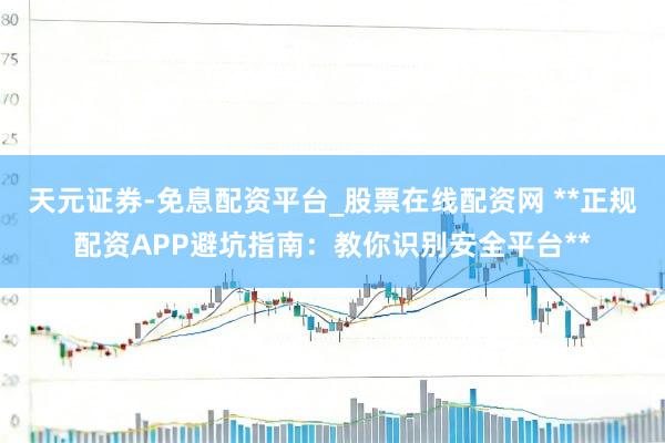 天元证券-免息配资平台_股票在线配资网 **正规配资APP避坑指南：教你识别安全平台**