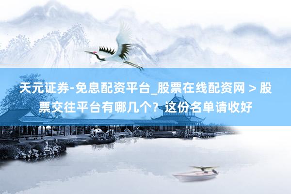 天元证券-免息配资平台_股票在线配资网 > 股票交往平台有哪几个？这份名单请收好