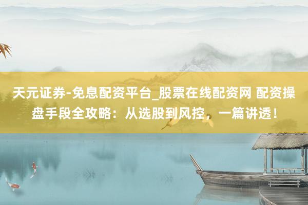 天元证券-免息配资平台_股票在线配资网 配资操盘手段全攻略：从选股到风控，一篇讲透！