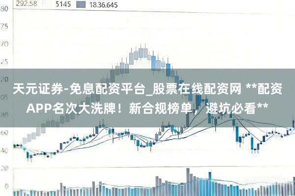 天元证券-免息配资平台_股票在线配资网 **配资APP名次大洗牌！新合规榜单，避坑必看**